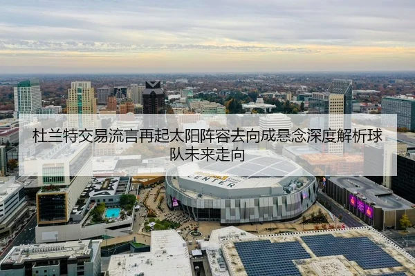 杜兰特交易流言再起太阳阵容去向成悬念深度解析球队未来走向