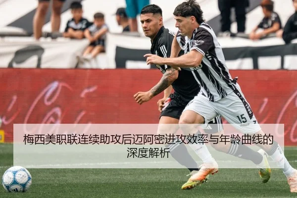 梅西美职联连续助攻后迈阿密进攻效率与年龄曲线的深度解析